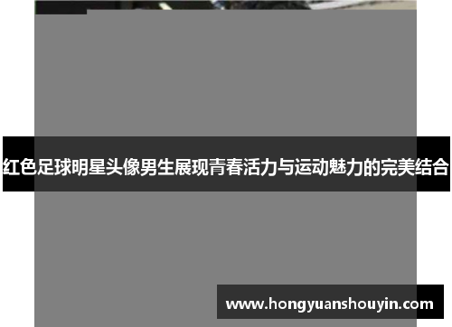 红色足球明星头像男生展现青春活力与运动魅力的完美结合