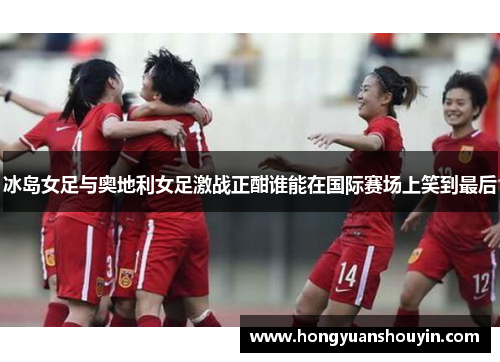 冰岛女足与奥地利女足激战正酣谁能在国际赛场上笑到最后