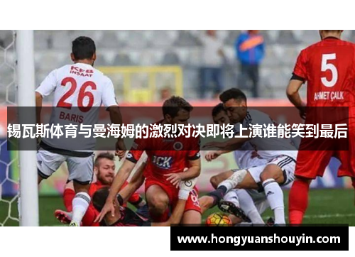锡瓦斯体育与曼海姆的激烈对决即将上演谁能笑到最后